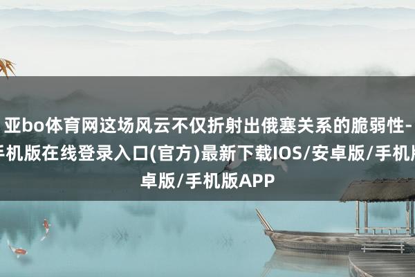 亚bo体育网这场风云不仅折射出俄塞关系的脆弱性-亚搏手机版在线登录入口(官方)最新下载IOS/安卓版/手机版APP
