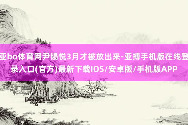亚bo体育网尹锡悦3月才被放出来-亚搏手机版在线登录入口(官方)最新下载IOS/安卓版/手机版APP