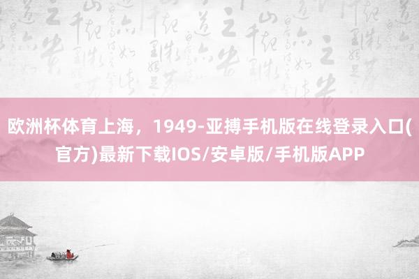 欧洲杯体育上海，1949-亚搏手机版在线登录入口(官方)最新下载IOS/安卓版/手机版APP