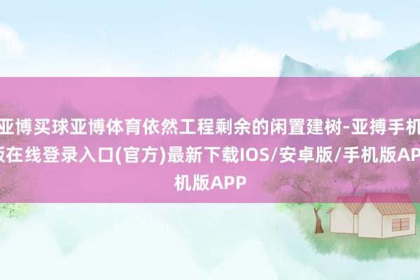 亚博买球亚博体育依然工程剩余的闲置建树-亚搏手机版在线登录入口(官方)最新下载IOS/安卓版/手机版APP