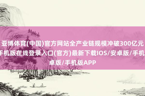 亚博体育(中国)官方网站全产业链规模冲破300亿元-亚搏手机版在线登录入口(官方)最新下载IOS/安卓版/手机版APP