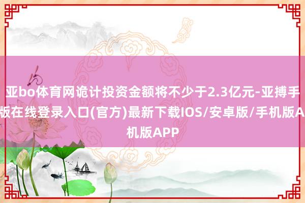 亚bo体育网诡计投资金额将不少于2.3亿元-亚搏手机版在线登录入口(官方)最新下载IOS/安卓版/手机版APP