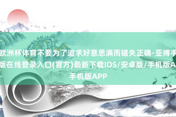 欧洲杯体育不要为了追求好意思满而错失正确-亚搏手机版在线登录入口(官方)最新下载IOS/安卓版/手机版APP