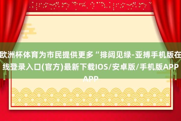 欧洲杯体育为市民提供更多“排闼见绿-亚搏手机版在线登录入口(官方)最新下载IOS/安卓版/手机版APP