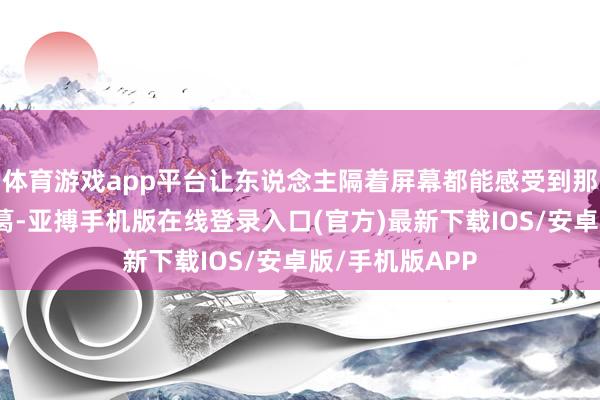 体育游戏app平台让东说念主隔着屏幕都能感受到那份深千里与纠葛-亚搏手机版在线登录入口(官方)最新下载IOS/安卓版/手机版APP
