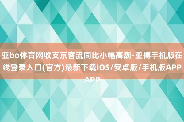 亚bo体育网收支京客流同比小幅高潮-亚搏手机版在线登录入口(官方)最新下载IOS/安卓版/手机版APP