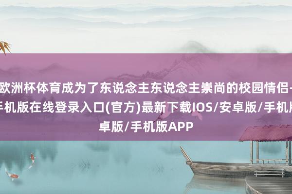 欧洲杯体育成为了东说念主东说念主崇尚的校园情侣-亚搏手机版在线登录入口(官方)最新下载IOS/安卓版/手机版APP