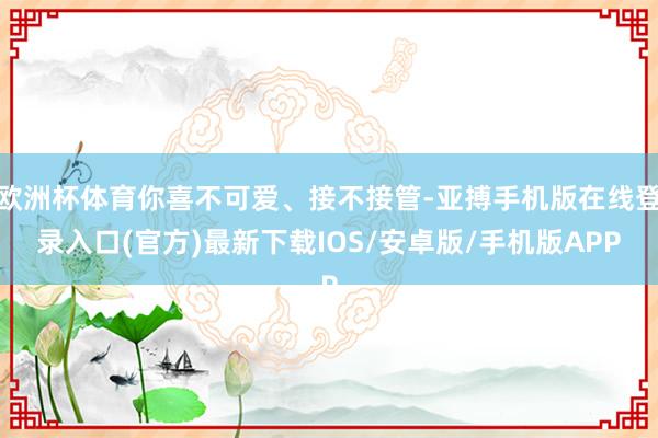 欧洲杯体育你喜不可爱、接不接管-亚搏手机版在线登录入口(官方)最新下载IOS/安卓版/手机版APP