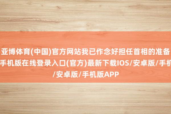 亚博体育(中国)官方网站我已作念好担任首相的准备”-亚搏手机版在线登录入口(官方)最新下载IOS/安卓版/手机版APP