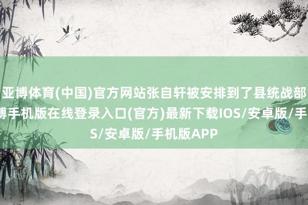 亚博体育(中国)官方网站张自轩被安排到了县统战部责任-亚搏手机版在线登录入口(官方)最新下载IOS/安卓版/手机版APP