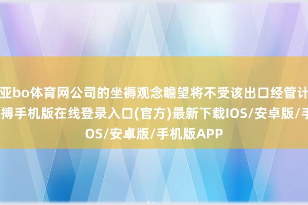 亚bo体育网公司的坐褥观念瞻望将不受该出口经管计谋影响-亚搏手机版在线登录入口(官方)最新下载IOS/安卓版/手机版APP