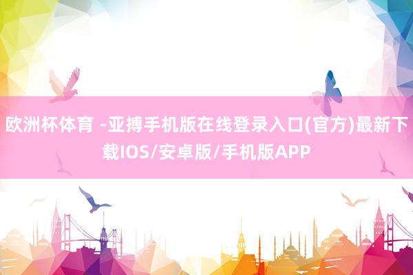欧洲杯体育 -亚搏手机版在线登录入口(官方)最新下载IOS/安卓版/手机版APP