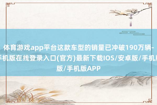 体育游戏app平台这款车型的销量已冲破190万辆-亚搏手机版在线登录入口(官方)最新下载IOS/安卓版/手机版APP