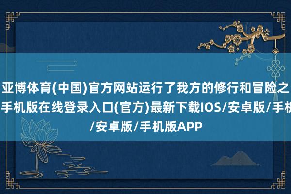 亚博体育(中国)官方网站运行了我方的修行和冒险之旅-亚搏手机版在线登录入口(官方)最新下载IOS/安卓版/手机版APP