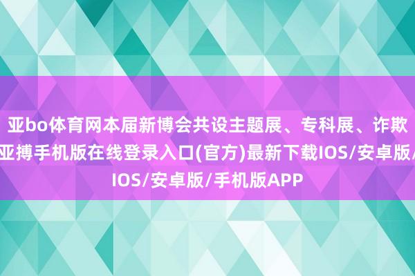 亚bo体育网　　本届新博会共设主题展、专科展、诈欺展3个展区-亚搏手机版在线登录入口(官方)最新下载IOS/安卓版/手机版APP