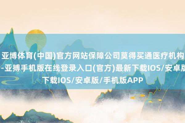 亚博体育(中国)官方网站保障公司莫得买通医疗机构和医保的数据-亚搏手机版在线登录入口(官方)最新下载IOS/安卓版/手机版APP