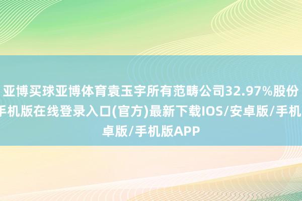 亚博买球亚博体育袁玉宇所有范畴公司32.97%股份-亚搏手机版在线登录入口(官方)最新下载IOS/安卓版/手机版APP