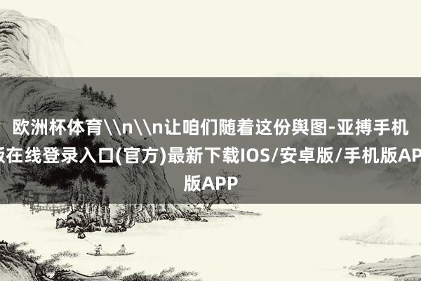 欧洲杯体育\n\n让咱们随着这份舆图-亚搏手机版在线登录入口(官方)最新下载IOS/安卓版/手机版APP