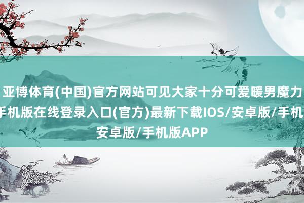 亚博体育(中国)官方网站可见大家十分可爱暖男魔力-亚搏手机版在线登录入口(官方)最新下载IOS/安卓版/手机版APP