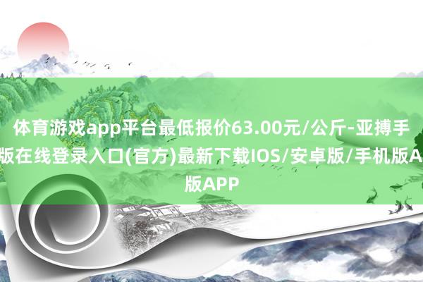 体育游戏app平台最低报价63.00元/公斤-亚搏手机版在线登录入口(官方)最新下载IOS/安卓版/手机版APP