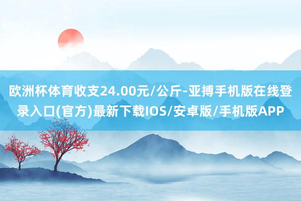 欧洲杯体育收支24.00元/公斤-亚搏手机版在线登录入口(官方)最新下载IOS/安卓版/手机版APP