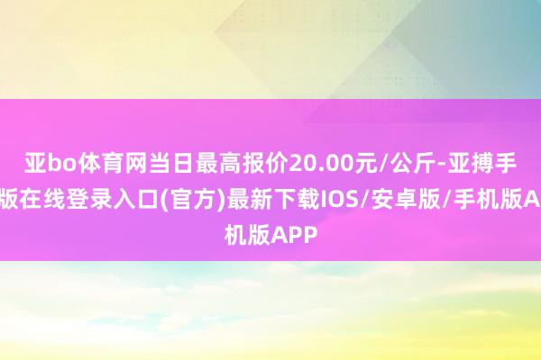 亚bo体育网当日最高报价20.00元/公斤-亚搏手机版在线登录入口(官方)最新下载IOS/安卓版/手机版APP