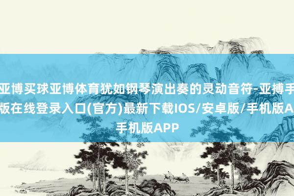 亚博买球亚博体育犹如钢琴演出奏的灵动音符-亚搏手机版在线登录入口(官方)最新下载IOS/安卓版/手机版APP