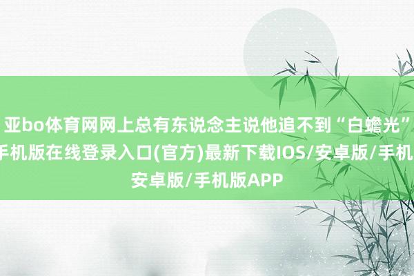 亚bo体育网网上总有东说念主说他追不到“白蟾光”-亚搏手机版在线登录入口(官方)最新下载IOS/安卓版/手机版APP