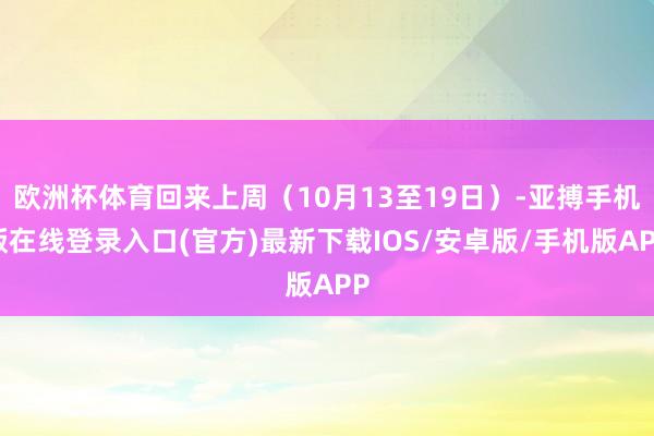 欧洲杯体育回来上周（10月13至19日）-亚搏手机版在线登录入口(官方)最新下载IOS/安卓版/手机版APP