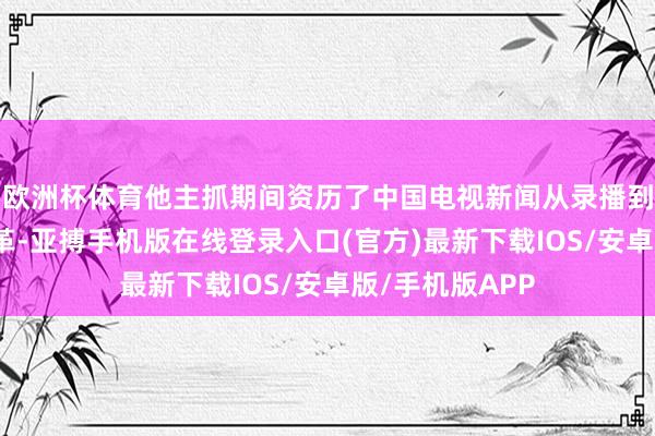 欧洲杯体育他主抓期间资历了中国电视新闻从录播到直播的时间变革-亚搏手机版在线登录入口(官方)最新下载IOS/安卓版/手机版APP