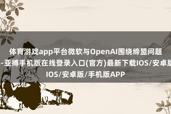 体育游戏app平台　　微软与OpenAI围绕缔盟问题竣事初步关怀-亚搏手机版在线登录入口(官方)最新下载IOS/安卓版/手机版APP