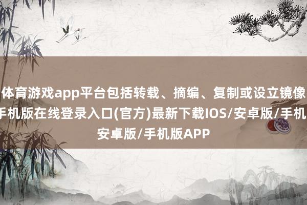 体育游戏app平台包括转载、摘编、复制或设立镜像-亚搏手机版在线登录入口(官方)最新下载IOS/安卓版/手机版APP