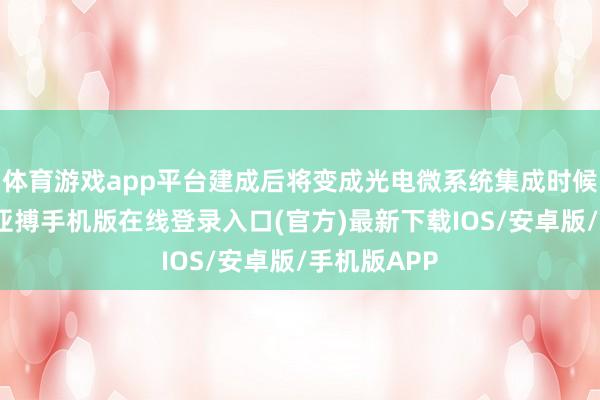 体育游戏app平台建成后将变成光电微系统集成时候平台智商-亚搏手机版在线登录入口(官方)最新下载IOS/安卓版/手机版APP