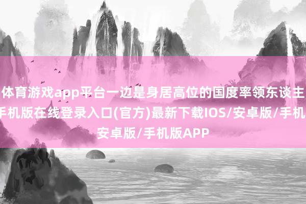 体育游戏app平台一边是身居高位的国度率领东谈主-亚搏手机版在线登录入口(官方)最新下载IOS/安卓版/手机版APP
