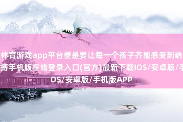 体育游戏app平台便是要让每一个孩子齐能感受到端正温度-亚搏手机版在线登录入口(官方)最新下载IOS/安卓版/手机版APP