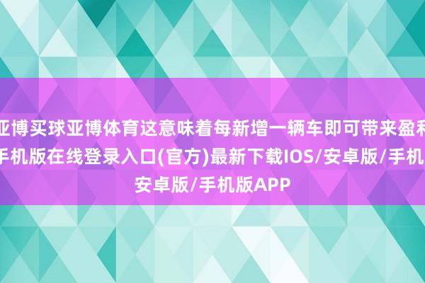 亚博买球亚博体育这意味着每新增一辆车即可带来盈利-亚搏手机版在线登录入口(官方)最新下载IOS/安卓版/手机版APP