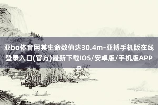 亚bo体育网其生命数值达30.4m-亚搏手机版在线登录入口(官方)最新下载IOS/安卓版/手机版APP