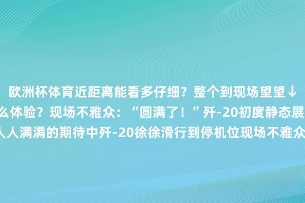 欧洲杯体育近距离能看多仔细？整个到现场望望↓近距离看歼-20是什么体验？现场不雅众：“圆满了！”歼-20初度静态展示现场极端火爆在人人满满的期待中歼-20徐徐滑行到停机位现场不雅众发出阵阵答允许多东谈主已在此等候四五个小时您的浏览器不解救此视频要领“咱们刻下距离歼-20独一3米把握太近了！”“在电视上只可梗概了解它的外形近距离能看到它的铆钉、拼接、电子器件……”“亲眼见到嗅觉很动荡国度富强咱们的自