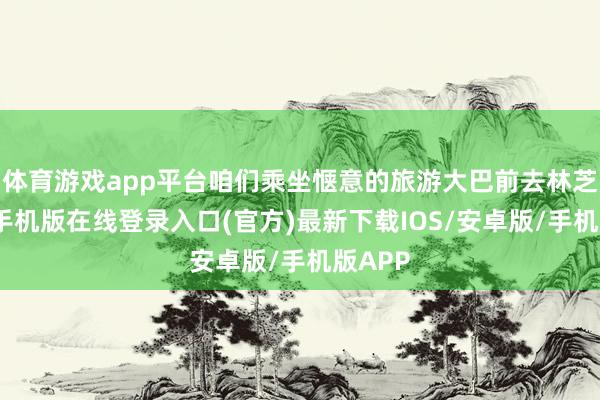 体育游戏app平台咱们乘坐惬意的旅游大巴前去林芝-亚搏手机版在线登录入口(官方)最新下载IOS/安卓版/手机版APP