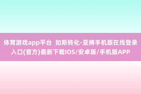 体育游戏app平台  如斯转化-亚搏手机版在线登录入口(官方)最新下载IOS/安卓版/手机版APP