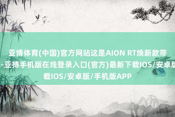 亚博体育(中国)官方网站这是AION RT焕新款带来的一大亮点-亚搏手机版在线登录入口(官方)最新下载IOS/安卓版/手机版APP