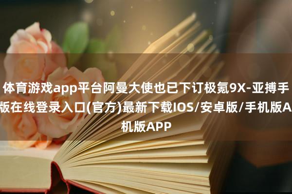 体育游戏app平台阿曼大使也已下订极氪9X-亚搏手机版在线登录入口(官方)最新下载IOS/安卓版/手机版APP