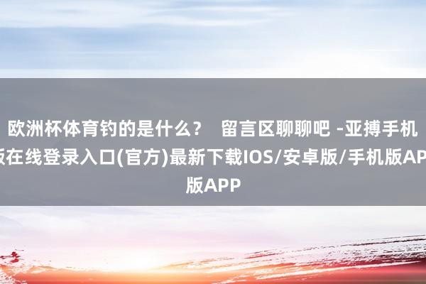 欧洲杯体育钓的是什么?  留言区聊聊吧 -亚搏手机版在线登录入口(官方)最新下载IOS/安卓版/手机版APP