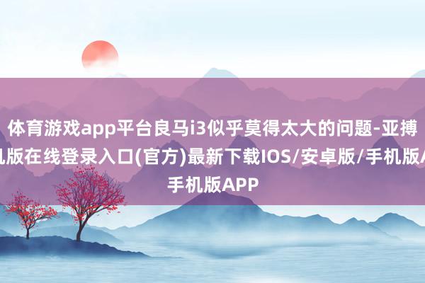 体育游戏app平台良马i3似乎莫得太大的问题-亚搏手机版在线登录入口(官方)最新下载IOS/安卓版/手机版APP