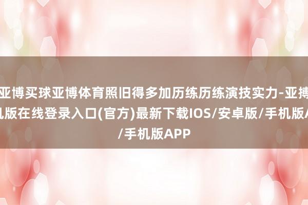 亚博买球亚博体育照旧得多加历练历练演技实力-亚搏手机版在线登录入口(官方)最新下载IOS/安卓版/手机版APP