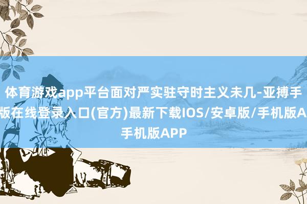 体育游戏app平台面对严实驻守时主义未几-亚搏手机版在线登录入口(官方)最新下载IOS/安卓版/手机版APP