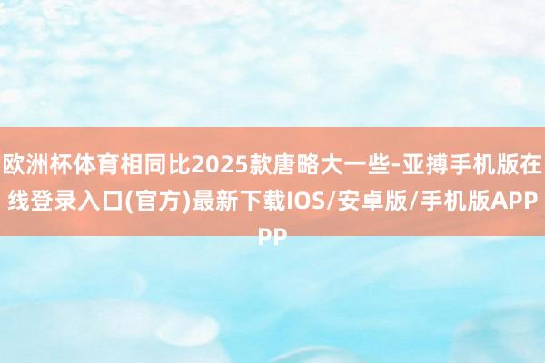 欧洲杯体育相同比2025款唐略大一些-亚搏手机版在线登录入口(官方)最新下载IOS/安卓版/手机版APP
