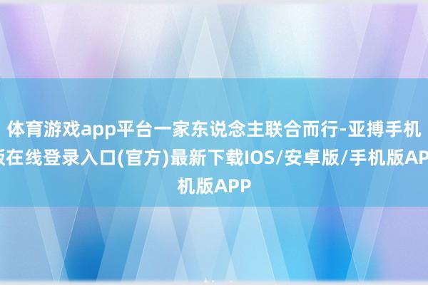 体育游戏app平台一家东说念主联合而行-亚搏手机版在线登录入口(官方)最新下载IOS/安卓版/手机版APP