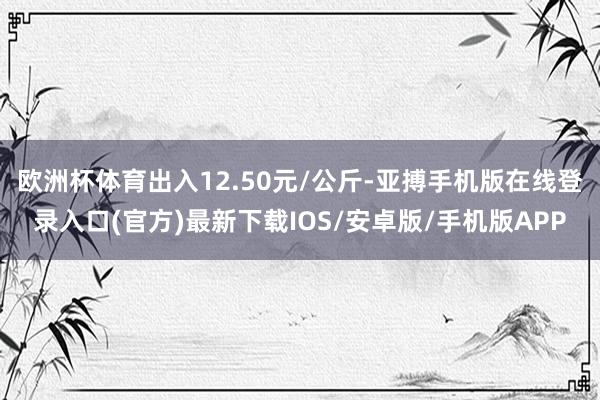 欧洲杯体育出入12.50元/公斤-亚搏手机版在线登录入口(官方)最新下载IOS/安卓版/手机版APP