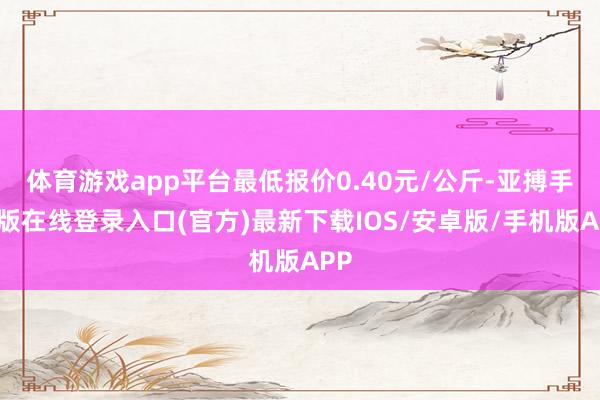 体育游戏app平台最低报价0.40元/公斤-亚搏手机版在线登录入口(官方)最新下载IOS/安卓版/手机版APP